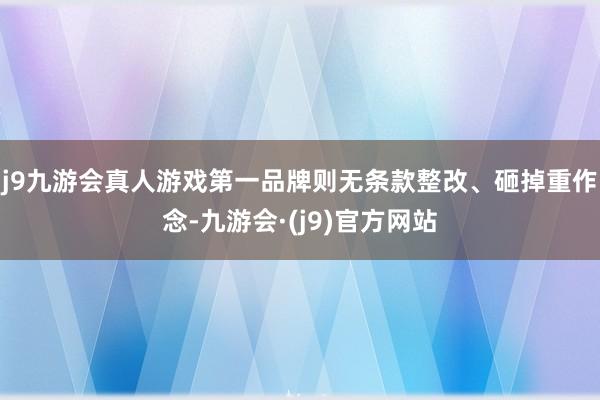 j9九游会真人游戏第一品牌则无条款整改、砸掉重作念-九游会·(j9)官方网站