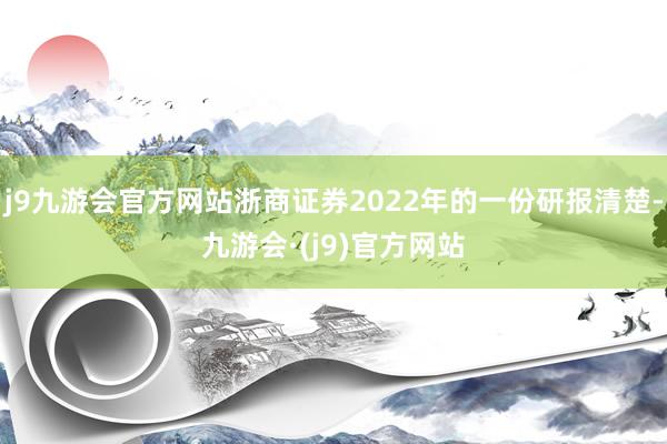 j9九游会官方网站浙商证券2022年的一份研报清楚-九游会·(j9)官方网站