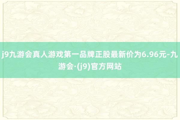 j9九游会真人游戏第一品牌正股最新价为6.96元-九游会·(j9)官方网站