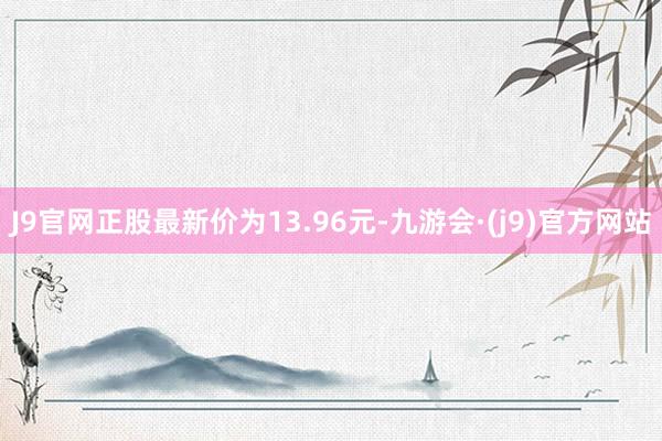 J9官网正股最新价为13.96元-九游会·(j9)官方网站