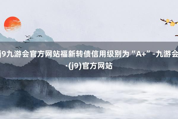 j9九游会官方网站福新转债信用级别为“A+”-九游会·(j9)官方网站