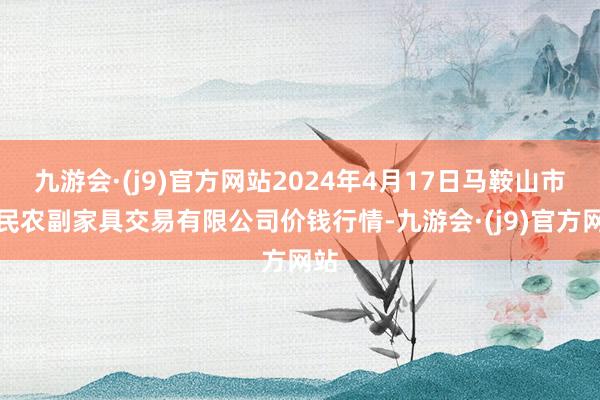 九游会·(j9)官方网站2024年4月17日马鞍山市安民农副家具交易有限公司价钱行情-九游会·(j9)官方网站