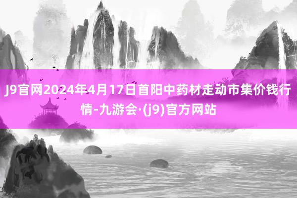 J9官网2024年4月17日首阳中药材走动市集价钱行情-九游会·(j9)官方网站