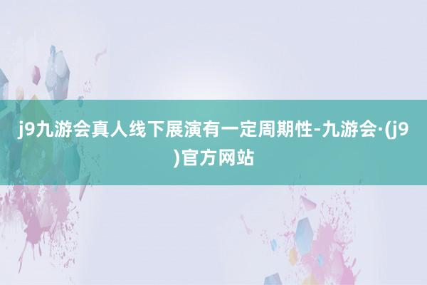 j9九游会真人线下展演有一定周期性-九游会·(j9)官方网站