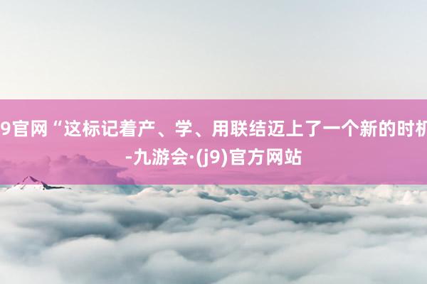 J9官网“这标记着产、学、用联结迈上了一个新的时机-九游会·(j9)官方网站