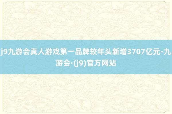 j9九游会真人游戏第一品牌较年头新增3707亿元-九游会·(j9)官方网站