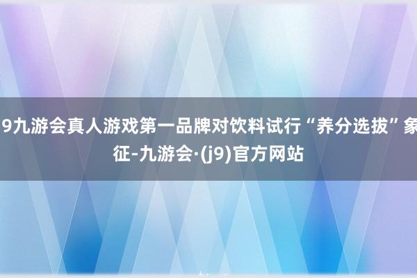 j9九游会真人游戏第一品牌对饮料试行“养分选拔”象征-九游会·(j9)官方网站