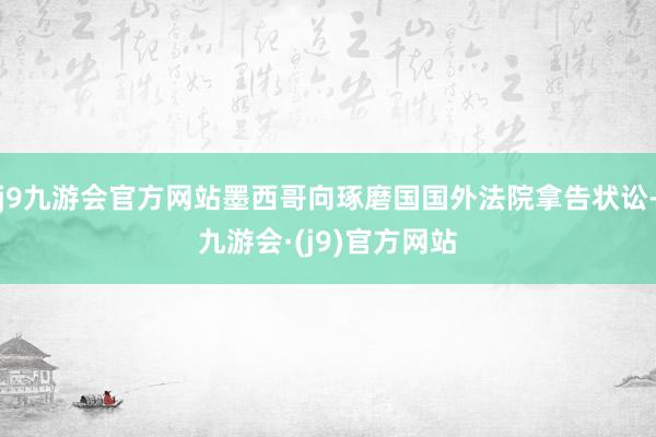 j9九游会官方网站墨西哥向琢磨国国外法院拿告状讼-九游会·(j9)官方网站