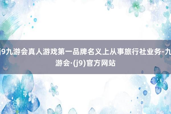 j9九游会真人游戏第一品牌名义上从事旅行社业务-九游会·(j9)官方网站