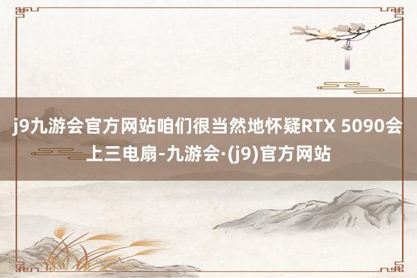 j9九游会官方网站咱们很当然地怀疑RTX 5090会上三电扇-九游会·(j9)官方网站