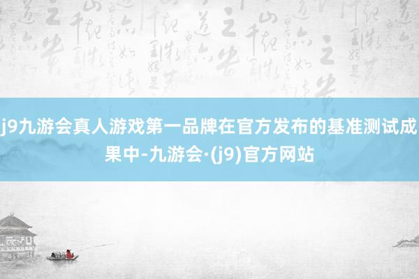 j9九游会真人游戏第一品牌在官方发布的基准测试成果中-九游会·(j9)官方网站