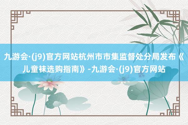 九游会·(j9)官方网站杭州市市集监督处分局发布《儿童袜选购指南》-九游会·(j9)官方网站