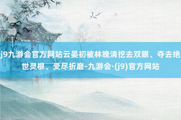 j9九游会官方网站云晏初被林晚清挖去双眼、夺去绝世灵根、受尽折磨-九游会·(j9)官方网站