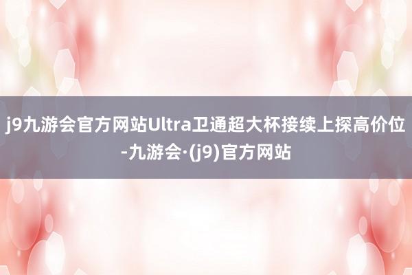 j9九游会官方网站Ultra卫通超大杯接续上探高价位-九游会·(j9)官方网站