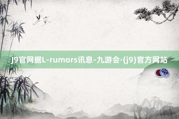 J9官网据L-rumors讯息-九游会·(j9)官方网站