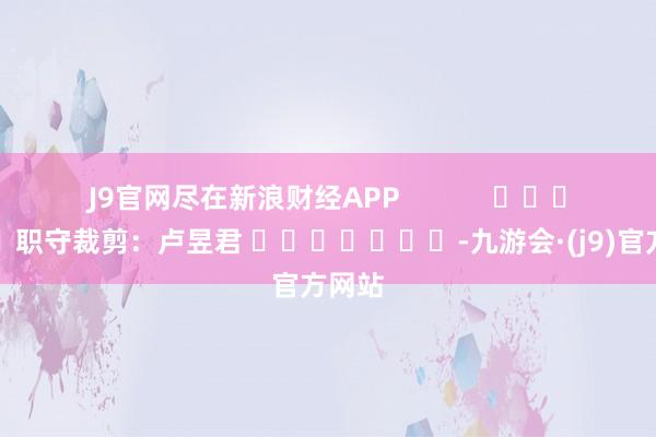 J9官网尽在新浪财经APP            						职守裁剪：卢昱君 							-九游会·(j9)官方网站