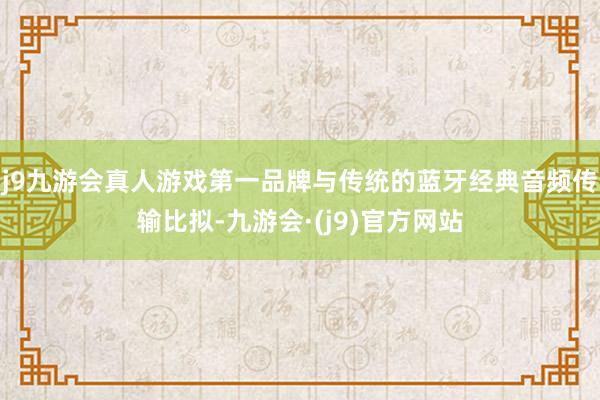 j9九游会真人游戏第一品牌与传统的蓝牙经典音频传输比拟-九游会·(j9)官方网站