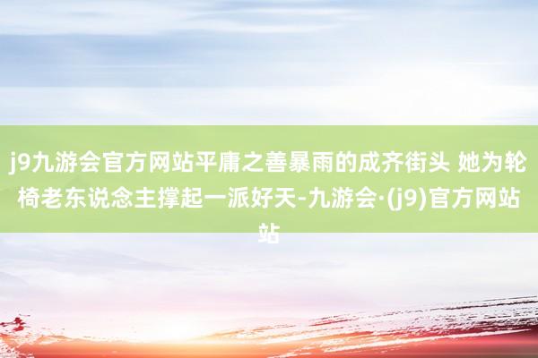 j9九游会官方网站平庸之善暴雨的成齐街头 她为轮椅老东说念主撑起一派好天-九游会·(j9)官方网站