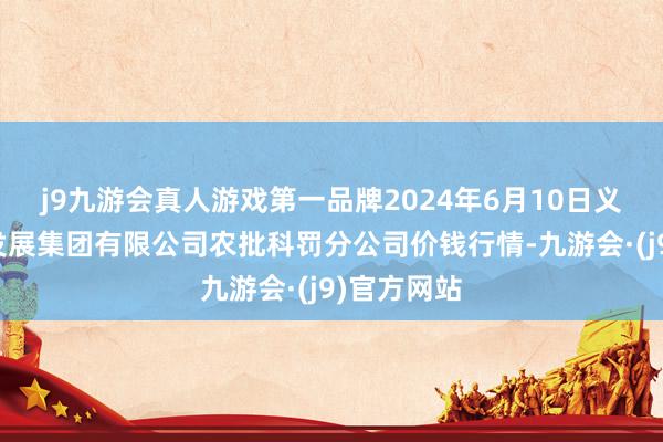 j9九游会真人游戏第一品牌2024年6月10日义乌市商场发展集团有限公司农批科罚分公司价钱行情-九游会·(j9)官方网站