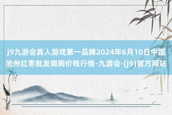 j9九游会真人游戏第一品牌2024年6月10日中国沧州红枣批发阛阓价钱行情-九游会·(j9)官方网站