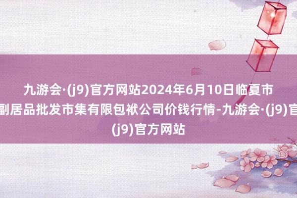 九游会·(j9)官方网站2024年6月10日临夏市富临农副居品批发市集有限包袱公司价钱行情-九游会·(j9)官方网站