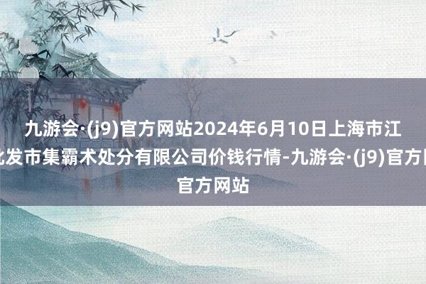 九游会·(j9)官方网站2024年6月10日上海市江桥批发市集霸术处分有限公司价钱行情-九游会·(j9)官方网站