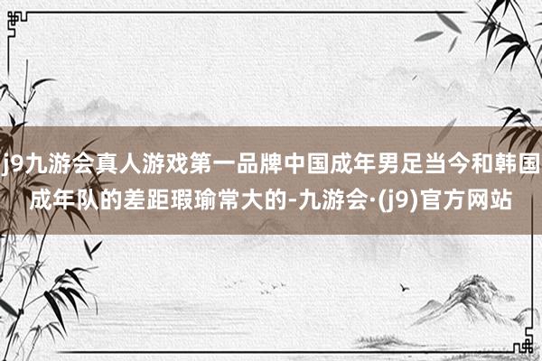 j9九游会真人游戏第一品牌中国成年男足当今和韩国成年队的差距瑕瑜常大的-九游会·(j9)官方网站