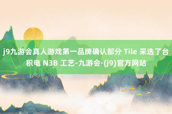 j9九游会真人游戏第一品牌确认部分 Tile 采选了台积电 N3B 工艺-九游会·(j9)官方网站