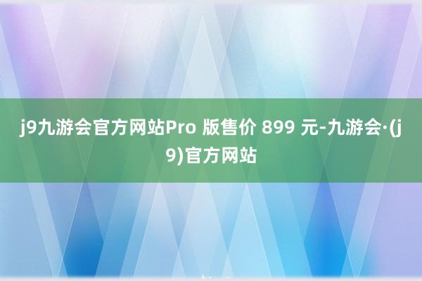 j9九游会官方网站Pro 版售价 899 元-九游会·(j9)官方网站