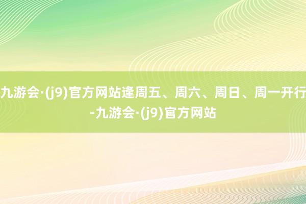 九游会·(j9)官方网站逢周五、周六、周日、周一开行-九游会·(j9)官方网站