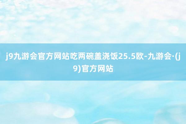 j9九游会官方网站吃两碗盖浇饭25.5欧-九游会·(j9)官方网站