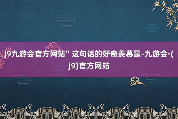 j9九游会官方网站”这句话的好奇羡慕是-九游会·(j9)官方网站