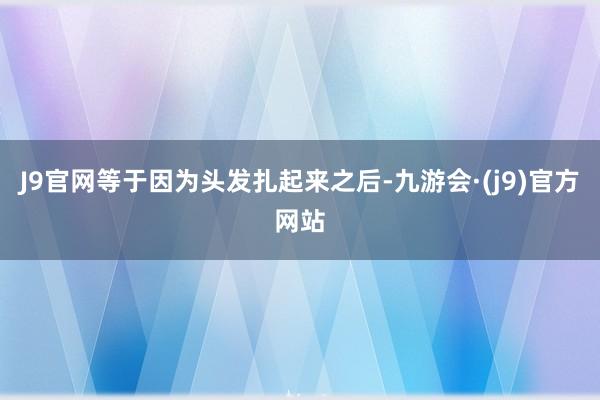 J9官网等于因为头发扎起来之后-九游会·(j9)官方网站