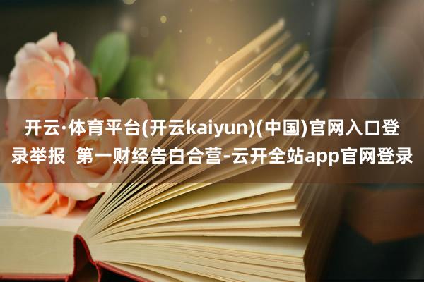 开云·体育平台(开云kaiyun)(中国)官网入口登录举报  第一财经告白合营-云开全站app官网登录