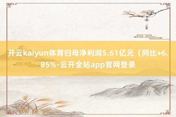 开云kaiyun体育归母净利润5.61亿元（同比+6.85%-云开全站app官网登录