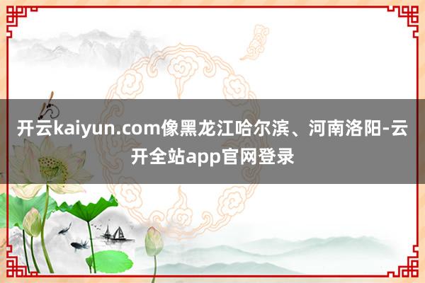 开云kaiyun.com像黑龙江哈尔滨、河南洛阳-云开全站app官网登录