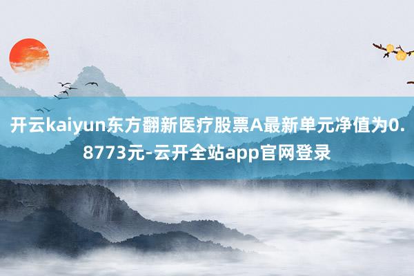 开云kaiyun东方翻新医疗股票A最新单元净值为0.8773元-云开全站app官网登录