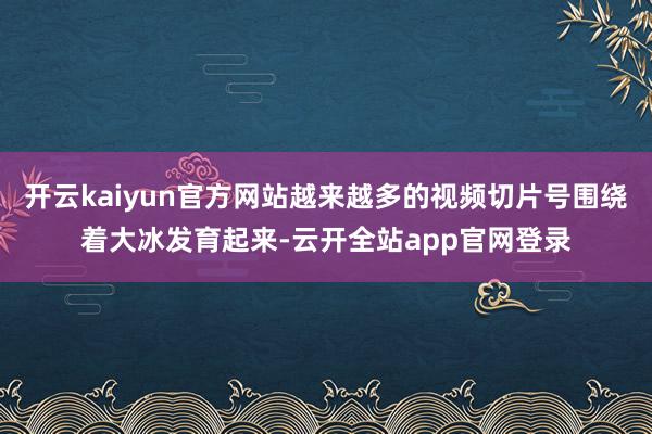 开云kaiyun官方网站越来越多的视频切片号围绕着大冰发育起来-云开全站app官网登录