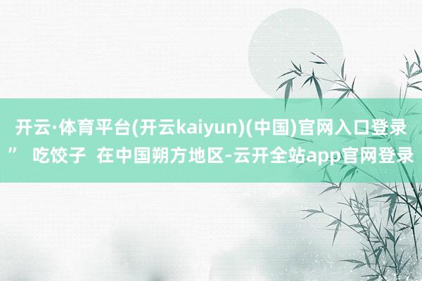 开云·体育平台(开云kaiyun)(中国)官网入口登录”  吃饺子  在中国朔方地区-云开全站app官网登录