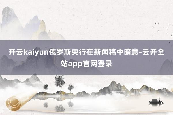 开云kaiyun　　俄罗斯央行在新闻稿中暗意-云开全站app官网登录