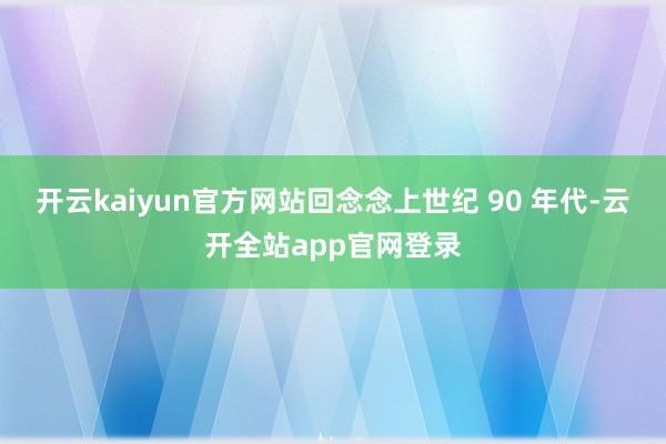 开云kaiyun官方网站回念念上世纪 90 年代-云开全站app官网登录