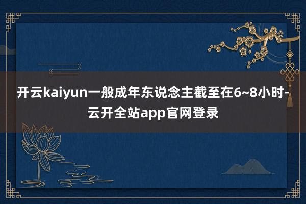 开云kaiyun一般成年东说念主截至在6~8小时-云开全站app官网登录