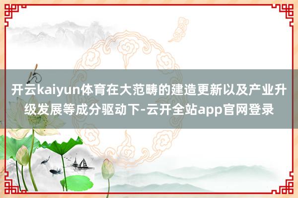 开云kaiyun体育在大范畴的建造更新以及产业升级发展等成分驱动下-云开全站app官网登录