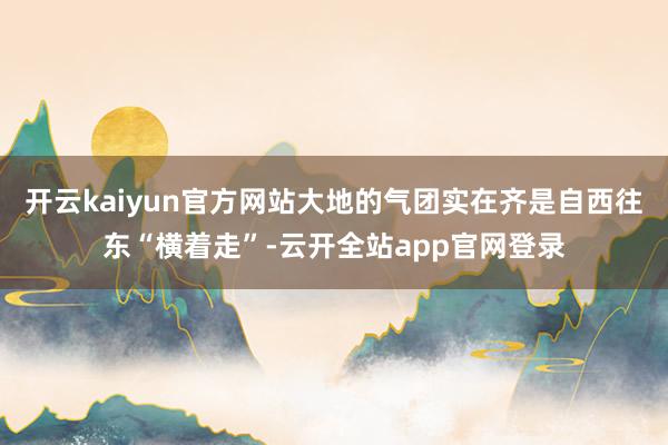 开云kaiyun官方网站大地的气团实在齐是自西往东“横着走”-云开全站app官网登录