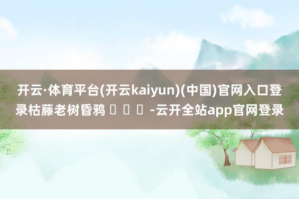 开云·体育平台(开云kaiyun)(中国)官网入口登录枯藤老树昏鸦 ​​​-云开全站app官网登录