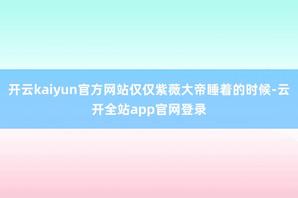 开云kaiyun官方网站仅仅紫薇大帝睡着的时候-云开全站app官网登录