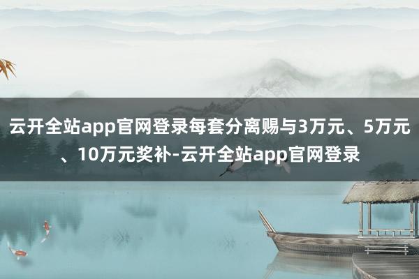 云开全站app官网登录每套分离赐与3万元、5万元、10万元奖补-云开全站app官网登录