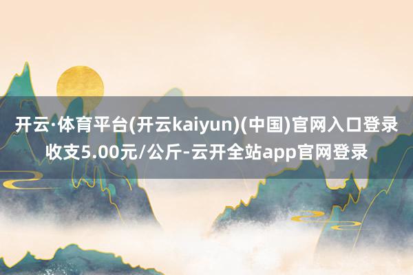 开云·体育平台(开云kaiyun)(中国)官网入口登录收支5.00元/公斤-云开全站app官网登录