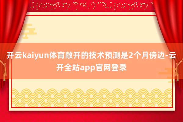 开云kaiyun体育敞开的技术预测是2个月傍边-云开全站app官网登录