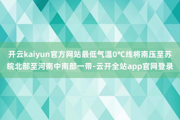 开云kaiyun官方网站最低气温0℃线将南压至苏皖北部至河南中南部一带-云开全站app官网登录